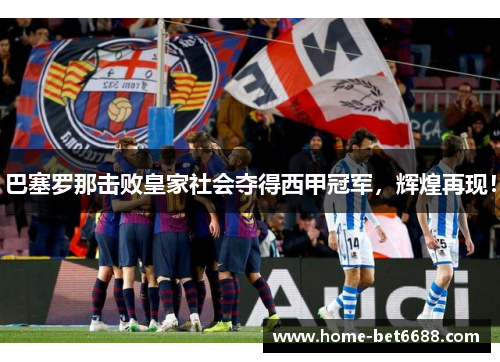 巴塞罗那击败皇家社会夺得西甲冠军，辉煌再现！