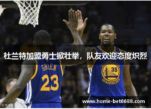 杜兰特加盟勇士掀壮举，队友欢迎态度炽烈